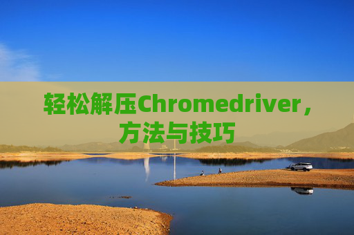 轻松解压Chromedriver，方法与技巧